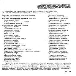 За выдающиеся успехи в развитии
народного хозяйства Российская Со-
ветская Федеративная Социалисти-
ческая Республика дважды награжде-
на орденом Ленина.

НАГРАЖДЕНИЕ ОРДЕНАМИ СССР АВТОНОМНЫХ РЕСПУБЛИК,
КРАЕВ, ОБЛАСТЕЙ И ГОРОДОВ за 1924 г.-апрель 1967 г.

Трижды награждена орденом Ленина

Московская область
Дважды награждены орденом Ленина

Башкирская АССР
Кабардино-Балкарская АССР
Воронежская область
Награждены орденом Ленина
Бурятская АССР
Дагестанская АССР
Калмыцкая АССР
Карельская АССР
Коми АССР
Марийская АССР
Мордовская АССР
Северо-Осетинская АССР
Татарская АССР
Тувинская АССР
Удмуртская АССР
Чечено-Ингушская АССР
Чувашская АССР
Якутская АССР

Адыгейская автономная область
Карачаево-Черкесская автономная область
Алтайский край
Краснодарский край
Красноярский край
Ставропольский край
Приморский край
Хабаровский край
Амурская область

Брянская область
Волгоградская область
Владимирская область
Горьковская область
Ивановская область
Калининградская область
Калининская область
Кемеровская область
Кировская область
Куйбышевская область
Курганская область
Курская область
Ленинградская область
Мурманская область
Новгородская область
Новосибирская область
Омская область
Оренбургская область
Пермская область
Псковская область
Ростовская область
Рязанская область
Саратовская область
Свердловская область
Смоленская область
Тульская область
Ульяновская область
Челябинская область     ;
Читинская область

Москва была награждена дважды орденом Ленина, медалью «Золотая
Звезда»; Ленинград — орденом Красного Знамени, дважды орденом Ленина,
медалью «Золотая Звезда»; Волгоград — орденом Красного Знамени, орде-
ном Ленина и медалью «Золотая Звезда»; Новороссийск — орденом Отечест-
венной войны I степени; Грозный—орденом Красного Знамени; Смоленск—
орденом Отечественной войны I степени; Тула—орденом Ленина.

2*    19