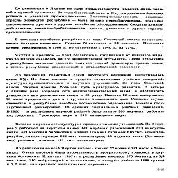 До революции в Якутии не было промышленности, имелись лишь золо-
той и пушной промыслы. За годы Советской власти Якутия достигла больших
успехов в развитии промышленности. Золотопромышленность — основная
отрасль хозяйства республики — была заново переоборудована, оснащена
современными драгами и другим новейшим оборудованием. Созданы алмазо-
добывающая, металлообрабатывающая, лесная, угольная и другие отрасли
промышленности.

В сельском хозяйстве республики за годы Советской власти произошли
также большие изменения. Создано 76 колхозов и 28 совхозов. Поголовье
оленей увеличилось в 1966 г. по сравнению с 1940 г. на 77%.

Якутия в прошлом — край бездорожья, оторванный от внешнего мира,
что во многом сказалось на его экономической отсталости. После революции
в республике широкое развитие получил водный транспорт, прочно вошел
в жизнь республики авиационный и автомобильный транспорт.

До революции грамотных среди якутского населения насчитывалось
менее 2%. Не было высших и средних специальных учебных заведений,
культурно-просветительных и научных учреждений. За годы Советской
власти Якутия прошла большой путь культурного развития. В четыре
с лишним раза возросла сеть общеобразовательных школ, а численность
учащихся в них увеличилась почти в 32 раза. Имеется 12 школ-интернатов,
98 школ продленного дня и с группами продленного дня. Успешно осуще-
ствляется в республике всеобщее восьмилетнее образование. Имеется госу-
дарственный университет, 18 средних специальных учебных заведений.
В 1966 г. в республике научной работой было занято 983 научных работни-
ка, среди них  17 докторов наук и 212 кандидатов наук.

Создана широкая сеть культурно-просветительных учреждений. Из 3 теат-
ров 2 работают на якутском языке, 680 клубных учреждений, 821 киноуста-
новка, 521 массовая библиотека, издано 175 книг тиражом 816 тыс. экземпля-
ров, 8 журналов тиражом 222 тыс. экземпляров, 43 издания газет (без низо-
вых) разовым тиражом 191 тыс. экземпляров.

До революции во всей Якутии имелось только 22 врача и 371 место в боль-
ницах. Очень высокой была заболеваемость туберкулезом, трахомой и дру-
гими болезнями. К началу 1967 г. в республике имелось 270 больниц на 8,5
тыс. мест, 310 амбулаторий и поликлиник, в которых работало 1488 врачей
я 7,0 тыс. лиц среднего медицинского персонала.

245