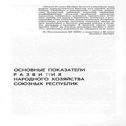 «Итогом 50-летия Октября является утверждение неру-
шимого социалистического братства всех народов нашей
Родины. Свободные и равноправные - русский, украин-
ский, белорусский, узбекский, казахский, грузинский,
азербайджанский, литовский, молдавский, латышский,
киргизский, таджикский, армянский, туркменский, эстон-
ский народы, все нации и народности сплотились в несо-
крушимый Союз Советских Социалистических Республик,
совместными усилиями построили социализм, вышли на
путь процветания и достигли огромных успехов в разви-
тии экономики и культуры. В братской единой семье
народов СССР мы отстояли завоевания Октября и доби-
лись грандиозных результатов на избранном нами пути».

Из Постановления ЦК КПСС о подготовке к 50-летшо

Великого Октября.

ОСНОВНЫЕ ПОКАЗАТЕЛИ
Р А 3 В И ТТИ Я
НАРОДНОГО ХОЗЯЙСТВА
СОЮЗНЫХ РЕСПУБЛИК